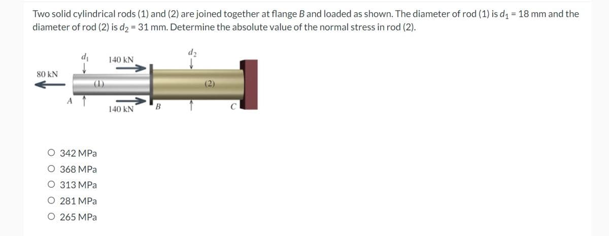 Two solid cylindrical rods (1) and (2) are joined together at flange B and loaded as shown. The diameter of rod (1) is d₁ = 18 mm and the
diameter of rod (2) is d₂ = 31 mm. Determine the absolute value of the normal stress in rod (2).
140 KN
80 KN
(2)
140 KN
A
O 342 MPa
O 368 MPa
O 313 MPa
O 281 MPa
O 265 MPa
B