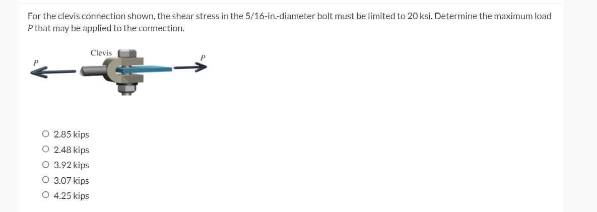 For the clevis connection shown, the shear stress in the 5/16-in.-diameter bolt must be limited to 20 ksi. Determine the maximum load
P that may be applied to the connection.
Clevis
O 2.85 kips
O 2.48 kips
O 3.92 kips
O 3.07 kips
O 4.25 kips