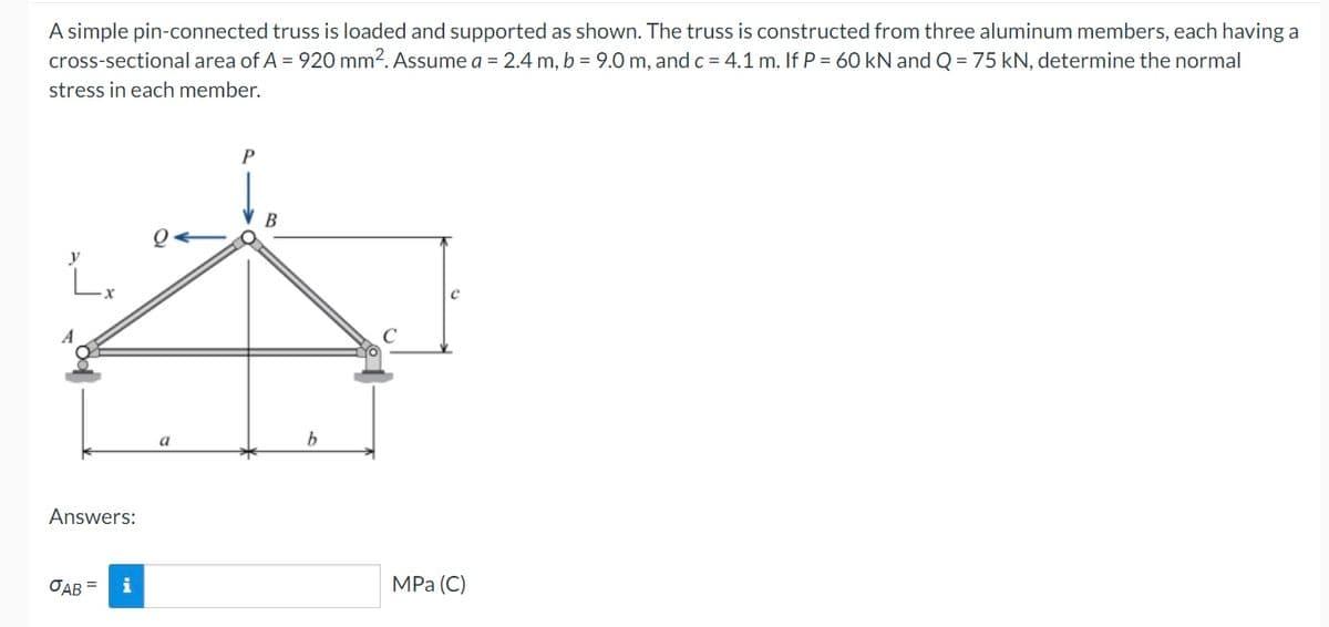 A simple pin-connected truss is loaded and supported as shown. The truss is constructed from three aluminum members, each having a
cross-sectional area of A = 920 mm2. Assume a = 2.4 m, b = 9.0 m, and c = 4.1 m. If P = 60 kN and Q = 75 kN, determine the normal
stress in each member.
P
y
L₂
C
MPa (C)
Answers:
OAB =
a
b