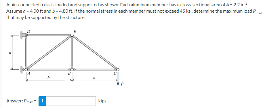 A pin-connected truss is loaded and supported as shown. Each aluminum member has a cross-sectional area of A = 2.2 in.².
Assume a = 4.00 ft and b=4.80 ft. If the normal stress in each member must not exceed 45 ksi, determine the maximum load Pmax
that may be supported by the structure.
D
E
P
Answer: Pmax
i
b
B
b
kips
