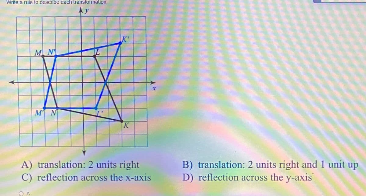 Write a rule to describe each transformation.
Ay
K'
MN
M N
K
B) translation: 2 units right and 1 unit up
D) reflection across the y-axis
A) translation: 2 units right
C) reflection across the x-axis
