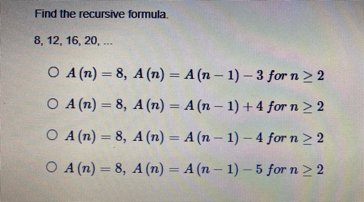 Find the recursive formula.
8, 12, 16, 20,...
O A(n) – 8, A (n) – A (n – 1) - 3 for n> 2
O 1) + 4 for n> 2
A (n) 8, A (n) = A (n
O A (n) = 8, A (n) = A (n- 1) – 4 for n > 2
%3D
O A(n) – 8, A (n) – A (n– 1) 5 for n > 2
