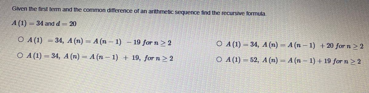 Given the first term and the common difference of an arithmetic sequence find the recursive formula.
A (1) = 34 and d= 20
O A (1) = 34, A (n) = A (n 1) – 19 for n > 2
O A(1) = 34, A (n) = A (n – 1) + 20 for n > 2
A
O A(1) = 34, A (n) = A (n - 1) + 19, forn> 2
O A(1) = 52, A (n) = A (n– 1) + 19 for n > 2
%3D
