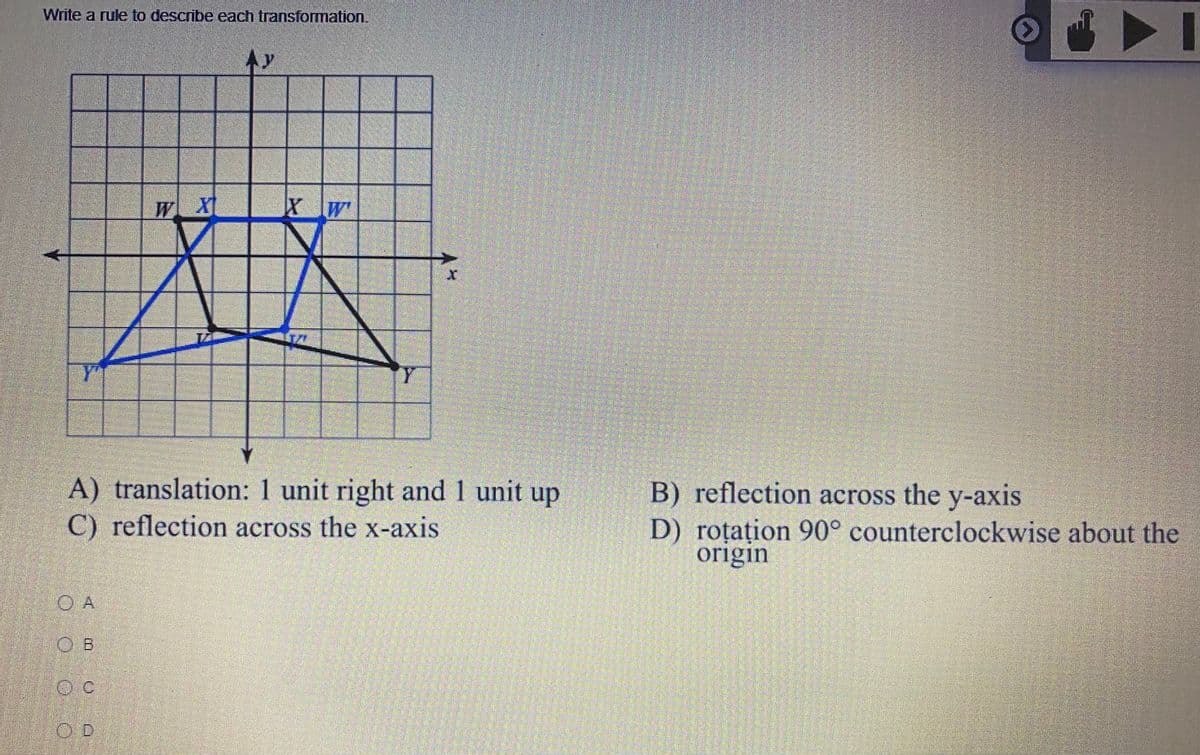 Write a rule to describe each transformation.
WXI
A) translation: 1 unit right and 1 unit up
C) reflection across the x-axis
B) reflection across the y-axis
D) roțațion 90° counterclockwise about the
origin
O A
OB
OD
