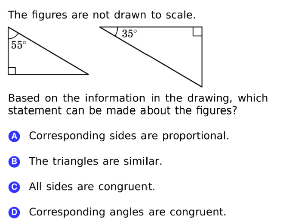 The figures are not drawn to scale.
35°
55°
Based on the information in the drawing, which
statement can be made about the figures?
A Corresponding sides are proportional.
B The triangles are similar.
© All sides are congruent.
O Corresponding angles are congruent.
