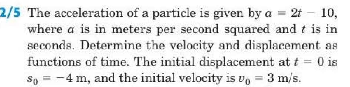 2/5 The acceleration of a particle is given by a = 2t – 10,
where a is in meters per second squared and t is in
seconds. Determine the velocity and displacement as
functions of time. The initial displacement at t = 0 is
so = -4 m, and the initial velocity is vo = 3 m/s.
0 is
