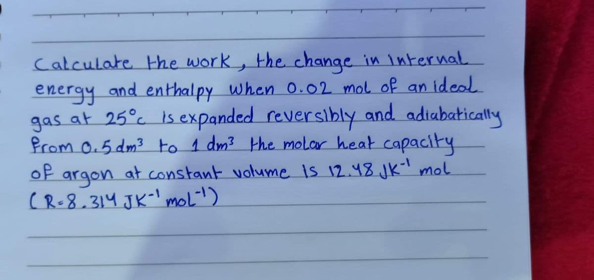 Calculate Hhe work, the change in internal
energy and enthalpy when 0.02 mol of an ideal
gas at 25°c is expanded reversibly and adiabatically
Prom 0.5 dm3 to 1 dm? the molar heat capacity
at constant volume is 12.48. Jk' mol
of
argon
( R-8.314 JK-' moli!)
