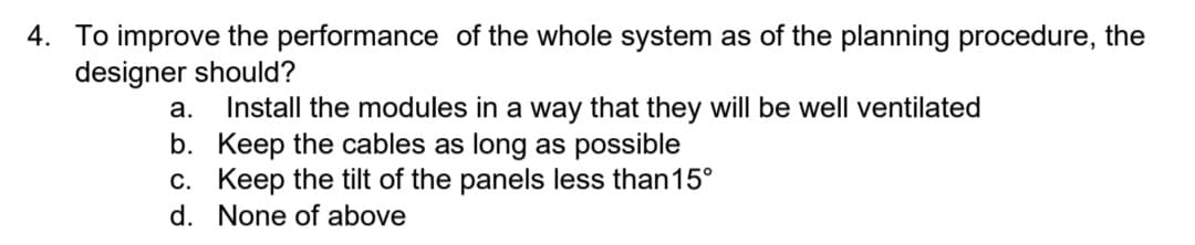 4. To improve the performance of the whole system as of the planning procedure, the
designer should?
Install the modules in a way that they willI be well ventilated
b. Keep the cables as long as possible
c. Keep the tilt of the panels less than15°
а.
d. None of above
