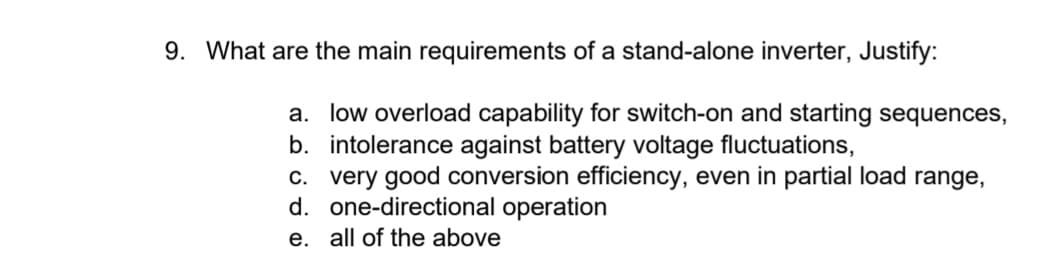 9. What are the main requirements of a stand-alone inverter, Justify:
a. low overload capability for switch-on and starting sequences,
b. intolerance against battery voltage fluctuations,
c. very good conversion efficiency, even in partial load range,
d. one-directional operation
e. all of the above
