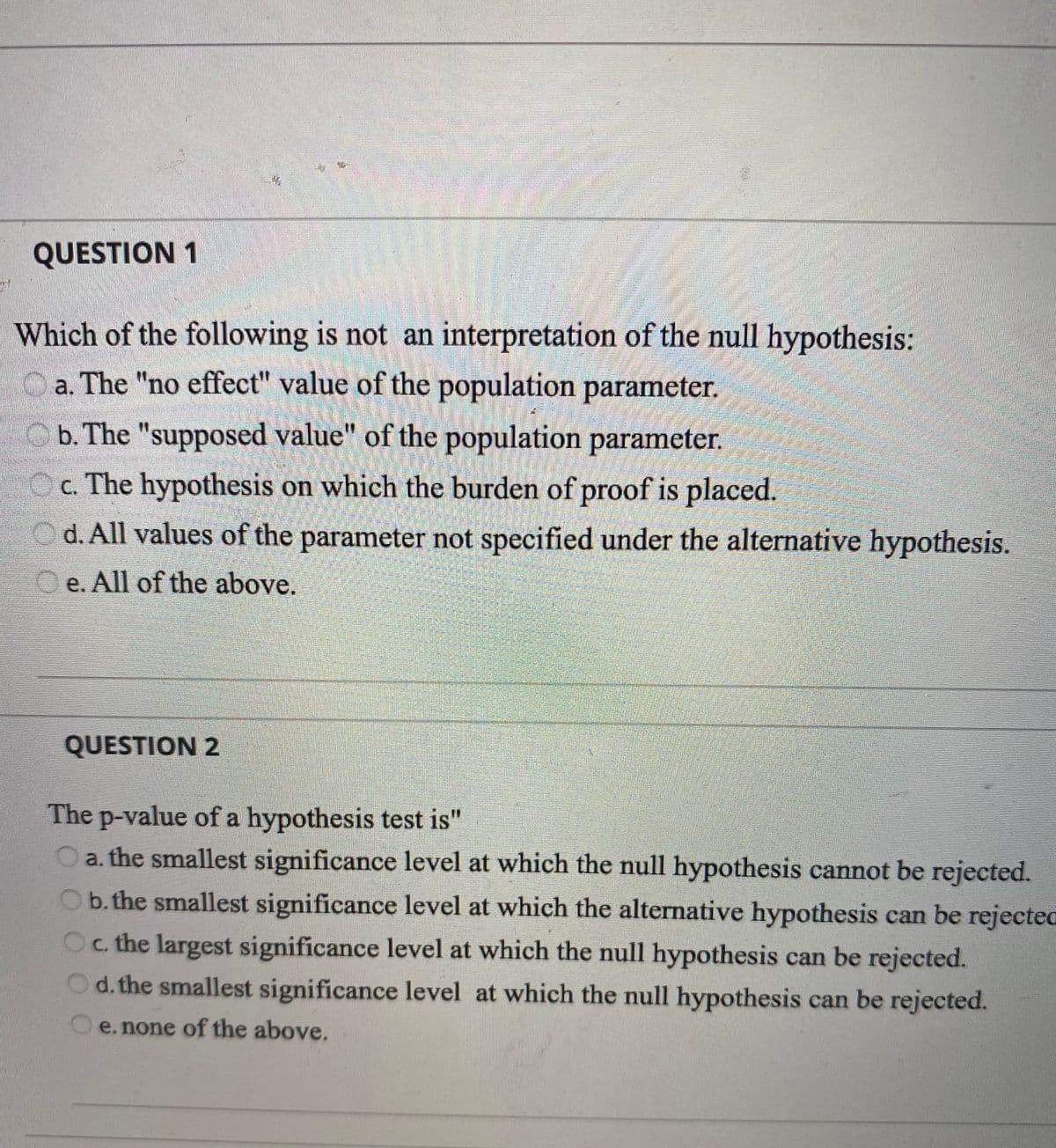 QUESTION 1
Which of the following is not an interpretation of the null hypothesis:
a. The "no effect" value of the population parameter.
Ob. The "supposed value" of the population parameter.
Oc. The hypothesis on which the burden of proof is placed.
d. All values of the parameter not specified under the alternative hypothesis.
e. All of the above.
QUESTION 2
The p-value of a hypothesis test is"
O a. the smallest significance level at which the null hypothesis cannot be rejected.
Ob. the smallest significance level at which the alternative hypothesis can be rejectec
Oc. the largest significance level at which the null hypothesis can be rejected.
Od. the smallest significance level at which the null hypothesis can be rejected.
e. none of the above.
