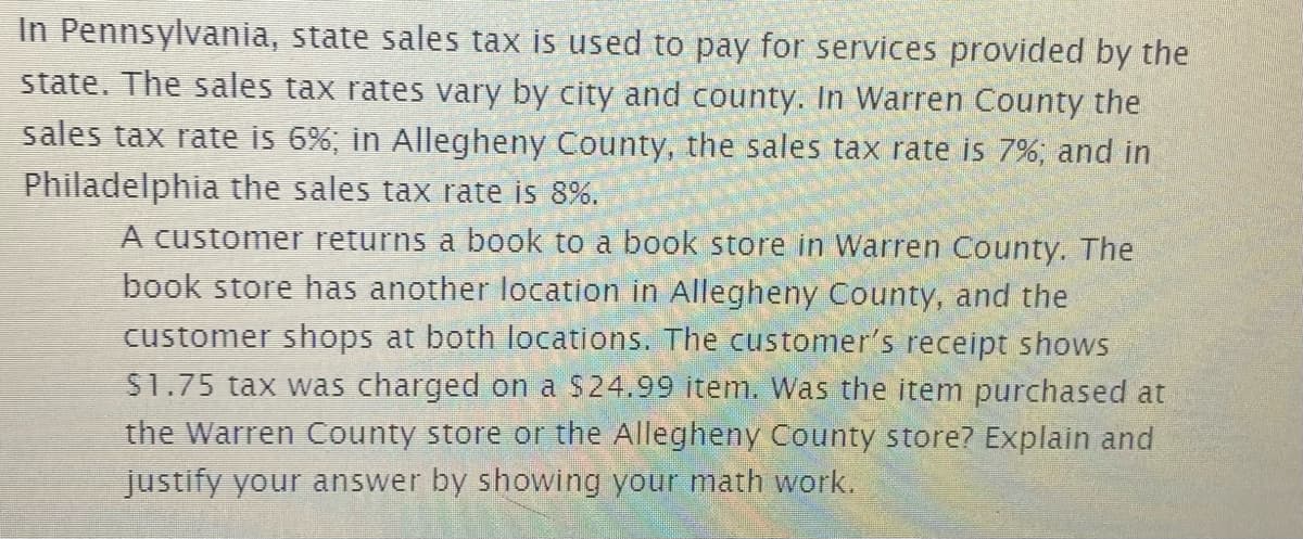 In Pennsylvania, state sales tax is used to pay for services provided by the
state. The sales tax rates vary by city and county. In Warren County the
sales tax rate is 6%, in Allegheny County, the sales tax rate is 7%, and in
Philadelphia the sales tax rate is 8%.
A customer returns a book to a book store in Warren County. The
book store has another location in Allegheny County, and the
customer shops at both locations. The customer's receipt shows
S1.75 tax was charged on a $24.99 item. Was the item purchased at
the Warren County store or the Allegheny County store? Explain and
Justify your answer by showing your math work.
