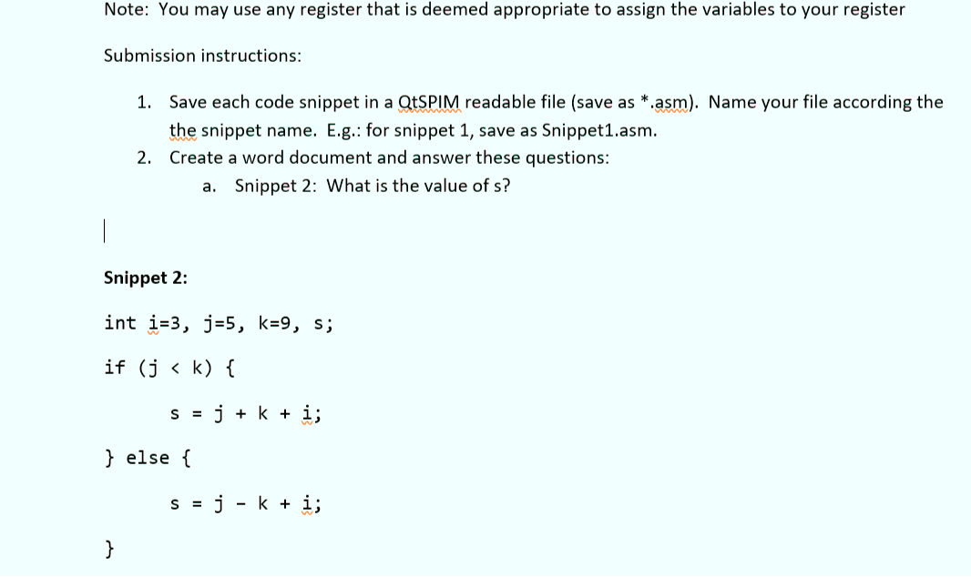 Note: You may use any register that is deemed appropriate to assign the variables to your register
Submission instructions:
1. Save each code snippet in a QtSPIM readable file (save as *.asm). Name your file according the
the snippet name. E.g.: for snippet 1, save as Snippet1.asm.
2. Create a word document and answer these questions:
a. Snippet 2: What is the value of s?
Snippet 2:
int i=3, j=5, k=9, s;
if (j < k) {
}
S = j + k + i;
} else {
s = j - k + i;