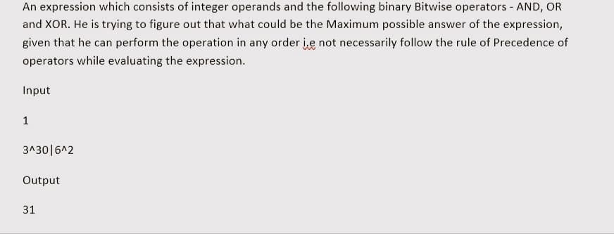 An expression which consists of integer operands and the following binary Bitwise operators - AND, OR
and XOR. He is trying to figure out that what could be the Maximum possible answer of the expression,
given that he can perform the operation in any order i.e not necessarily follow the rule of Precedence of
operators while evaluating the expression.
Input
1
3^30|6^2
Output
31