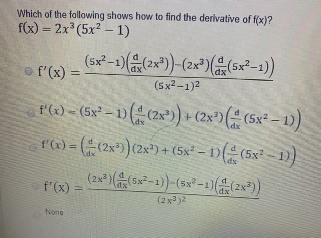 Which of the following shows how to find the derivative of f(x)?
f(x) = 2x³ (5x² – 1)
dx
dx
o f'(x) =
%3D
(5x2-1)2
o fa)= (5x-1) (유 (2x) + (2x*)(은 (5x-1)
%3D
ro)=((2x)(2x) + (5x?-1D(유 (5x-1)
f'
%3D

