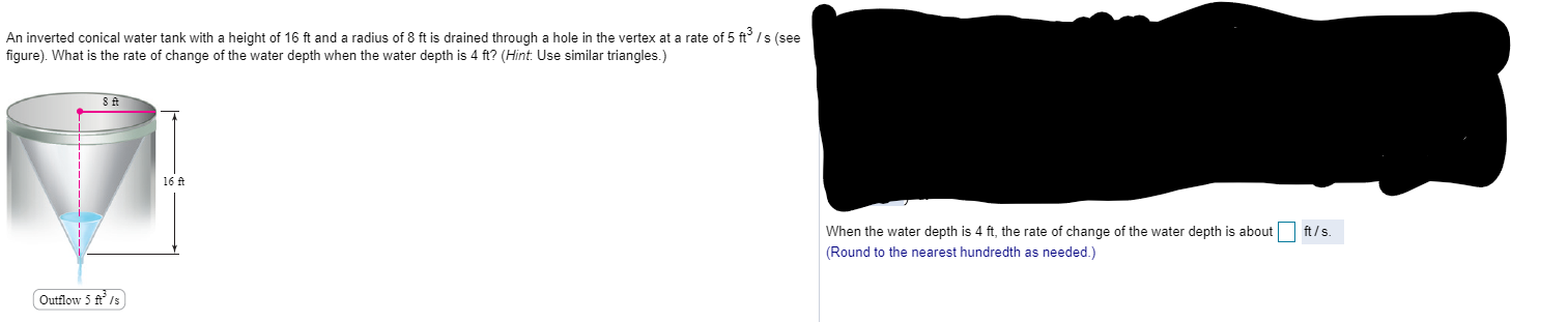 An inverted conical water tank with a height of 16 ft and a radius of 8 ft is drained through a hole in the vertex at a rate of 5 ft° / s (see
figure). What is the rate of change of the water depth when the water depth is 4 ft? (Hint: Use similar triangles.)
16 A
Outflow 5 ft' /s
