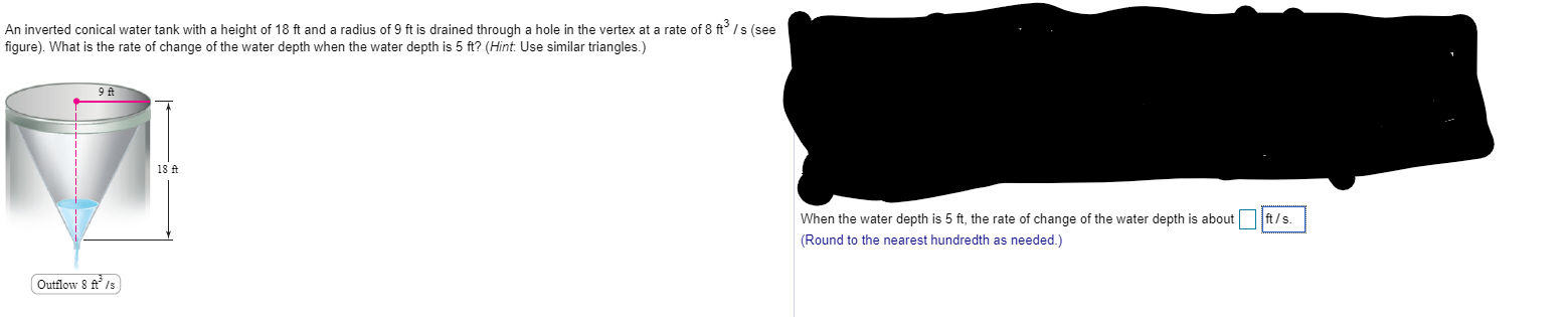 An inverted conical water tank with a height of 18 ft and a radius of 9 ft is drained through a hole in the vertex at a rate of 8 ft /s (see
figure). What is the rate of change of the water depth when the water depth is 5 ft? (Hint. Use similar triangles.)
9 ft
18 ft
When the water depth is 5 ft, the rate of change of the water depth is about
ft/s.
(Round to the nearest hundredth as needed.)
Qutflow 8 A ls
