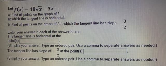 Let f(x) = 18VX-3x
a. Find all points on the graph of f
at which the tangent line is horizontal.
b. Find all points on the graph of f at which the tangent line has slope
3
2
Enter your answer in each of the answer boxes.
The tangent line is horizontal at the
point(s)|
(Simplify your answer. Type an ordered pair. Use a comma to separate answers as needed.)
The tangent line has slope of
3
at the point(s)
2.
(Simplify your answer. Type an ordered pair. Use a comma to separate answers as needed.)
