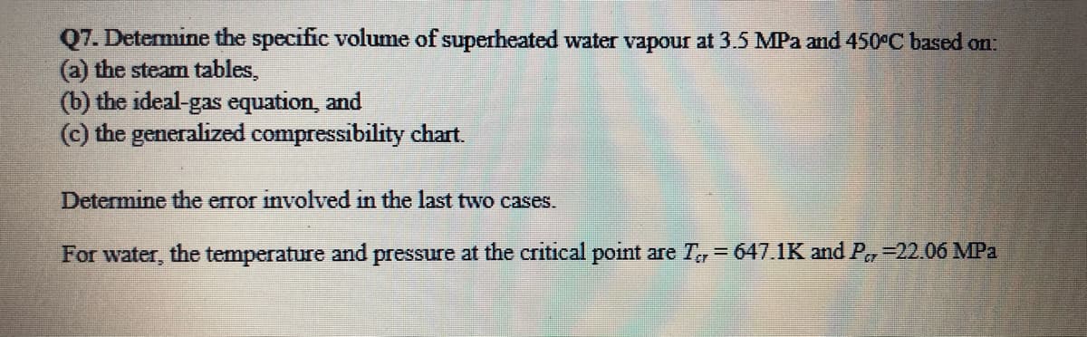 Q7. Determine the specific volume of superheated water vapour at 3.5 MPa and 450°C based on:
(a) the steam tables,
(b) the ideal-gas equation, and
(c) the generalized compressibility chart.
Determine the error involved in the last two cases.
For water, the temperature and pressure at the critical point are T, 647.1K and P,=22.06 MPa
