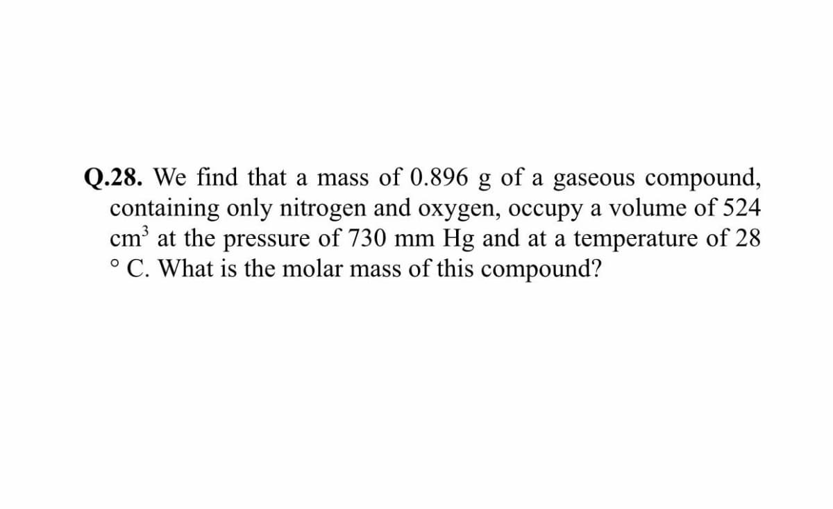Q.28. We find that a mass of 0.896 g of a gaseous compound,
containing only nitrogen and oxygen, occupy a volume of 524
cm' at the pressure of 730 mm Hg and at a temperature of 28
° C. What is the molar mass of this compound?
