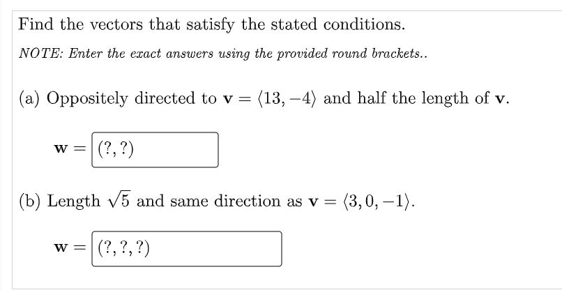 Find the vectors that satisfy the stated conditions.
NOTE: Enter the exact answers using the provided round brackets..
(a) Oppositely directed to v = (13,-4) and half the length of v.
W = (?, ?)
(b) Length √5 and same direction as v = (3, 0, -1).
(?, ?, ?)
W =