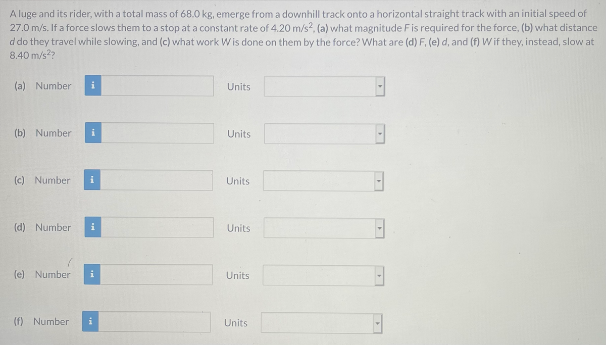 A luge and its rider, with a total mass of 68.0 kg, emerge from a downhill track onto a horizontal straight track with an initial speed of
27.0 m/s. If a force slows them to a stop at a constant rate of 4.20 m/s?, (a) what magnitude F is required for the force, (b) what distance
d do they travel while slowing, and (c) what work W is done on them by the force? What are (d) F, (e) d, and (f) W if they, instead, slow at
8.40 m/s2?
(a) Number
i
Units
(b) Number
i
Units
(c) Number
Units
(d) Number
i
Units
(e) Number
Units
(f) Number
i
Units
