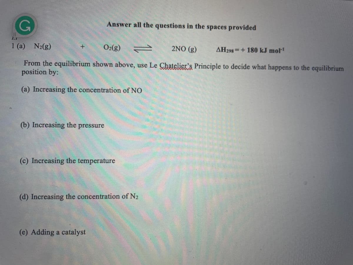 G
Answer all the questions in the spaces provided
1.1
1 (a) N₂(g)
O₂(g) V 2NO (g)
AH298+180 kJ mol-¹
From the equilibrium shown above, use Le Chatelier's Principle to decide what happens to the equilibrium
position by:
(a) Increasing the concentration of NO
(b) Increasing the pressure
(c) Increasing the temperature
(d) Increasing the concentration of N₂
(e) Adding a catalyst