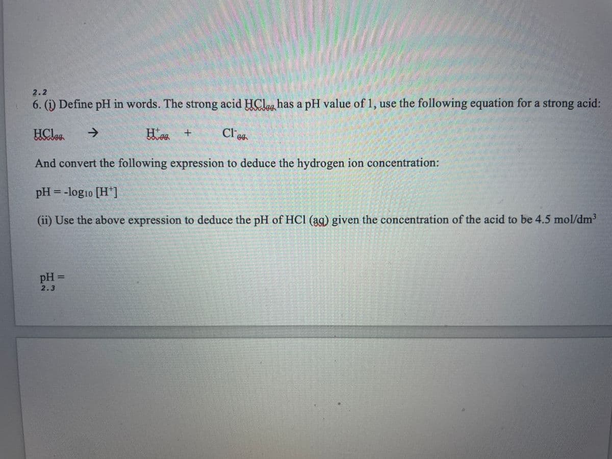 6. (1) Define pH in words. The strong acid HCl has a pH value of 1, use the following equation for a strong acid:
HClag →
Hag
Clog
And convert the following expression to deduce the hydrogen ion concentration:
pH = -log10 [H+]
(ii) Use the above expression to deduce the pH of HCI (39) given the concentration of the acid to be 4.5 mol/dm³
pH =
2.3