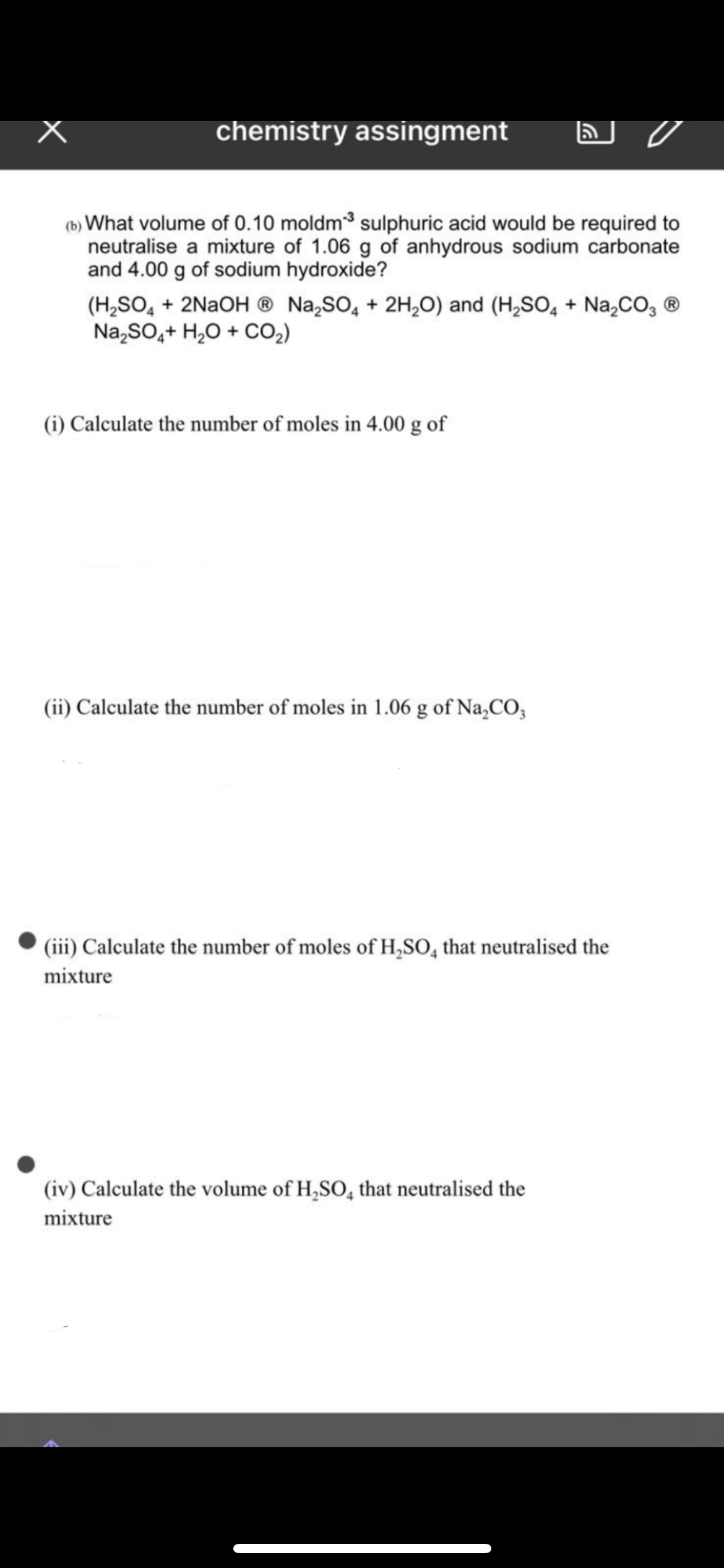 chemistry assingment
(b) What volume of 0.10 moldm3 sulphuric acid would be required to
neutralise a mixture of 1.06 g of anhydrous sodium carbonate
and 4.00 g of sodium hydroxide?
(H,SO, + 2NAOH ® Na,SO, + 2H,0) and (H,SO, + Na,CO, ®
Na,SO,+ H,0 + CO2)
(i) Calculate the number of moles in 4.00 g of
(ii) Calculate the number of moles in 1.06 g of Na,CO3
(iii) Calculate the number of moles of H,SO, that neutralised the
mixture
(iv) Calculate the volume of H,SO, that neutralised the
mixture
