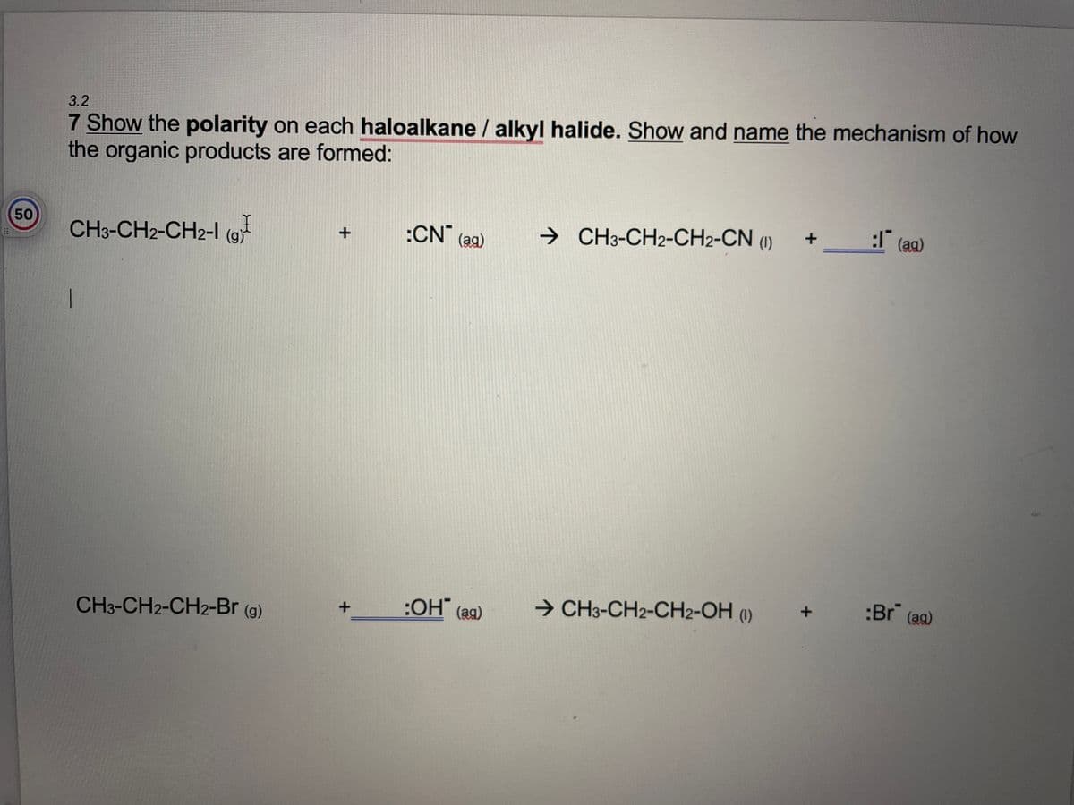 3.2
7 Show the polarity on each haloalkane / alkyl halide. Show and name the mechanism of how
the organic products are formed:
50
CH3-CH2-CH2-1 (9
(g)
+
:CN (ag)
→ CH3-CH2-CH2-CN (1) +
:I (ag)
CH3-CH2-CH2-Br (g)
→ CH3-CH2-CH2-OH (1)
*
+
:OH (ag)
:Br (ag)
