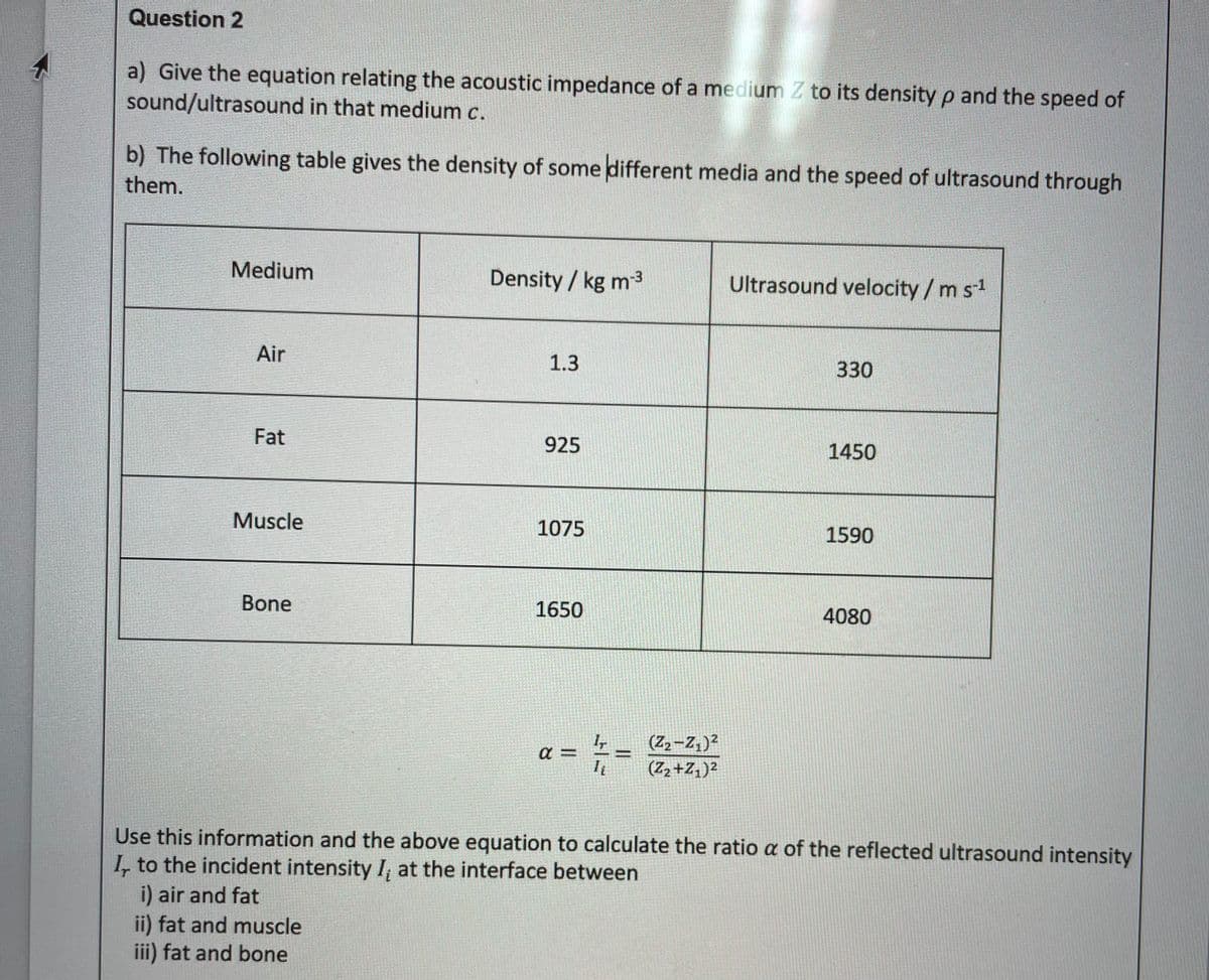 Question 2
a) Give the equation relating the acoustic impedance of a medium Z to its density p and the speed of
sound/ultrasound in that medium c.
b) The following table gives the density of some different media and the speed of ultrasound through
them.
Medium
Density / kg m3
Ultrasound velocity/m s1
Air
1.3
330
Fat
925
1450
Muscle
1075
1590
Bone
1650
4080
(Z2-Z,)2
(Z2+Z1)²
%3D
Use this information and the above equation to calculate the ratio a of the reflected ultrasound intensity
I, to the incident intensity I, at the interface between
i) air and fat
ii) fat and muscle
iii) fat and bone
