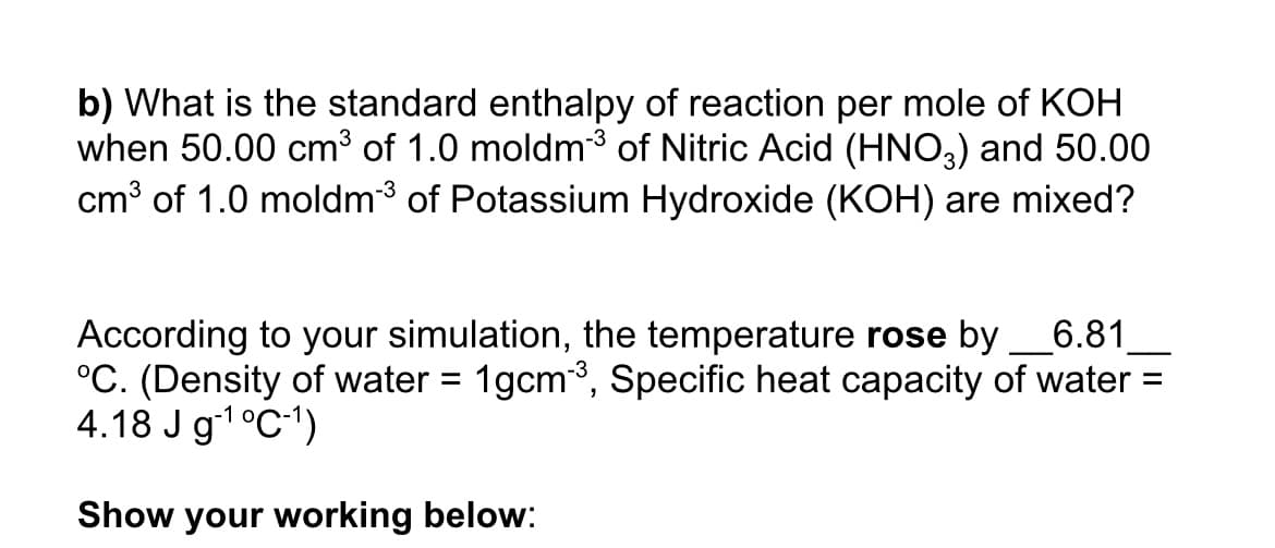 b) What is the standard enthalpy of reaction per mole of KOH
when 50.00 cm³ of 1.0 moldm³ of Nitric Acid (HNO,) and 50.00
cm³ of 1.0 moldm3 of Potassium Hydroxide (KOH) are mixed?
According to your simulation, the temperature rose by
°C. (Density of water = 1gcm3, Specific heat capacity of water =
4.18 J g-1°C1)
6.81
Show your working below:
