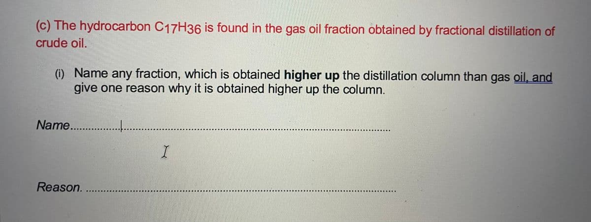 (c) The hydrocarbon C17H36 is found in the gas oil fraction obtained by fractional distillation of
crude oil.
(i) Name any fraction, which is obtained higher up the distillation column than gas oil, and
give one reason why it is obtained higher up the column.
Name. .
...
I.
Reason. ...
