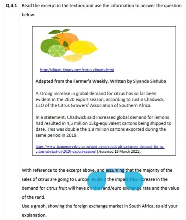 Q.4.1 Read the excerpt in the textbox and use the information to answer the question
below:
http://clipart-library.com/citrus-cliparts.html
Adapted from the Farmer's Weekly. Written by Siyanda Sishuba
A strong increase in global demand for citrus has so far been
evident in the 2020 export season, according to Justin Chadwick,
CEO of the Citrus Growers' Association of Southern Africa.
In a statement, Chadwick said increased global demand for lemons
had resulted in 4,5 million 15kg-equivalent cartons being shipped to
date. This was double the 1,8 million cartons exported during the
same period in 2019.
https://www.farmersweekly.co.za/agri-news/south-africa/strong-demand-for-sa-
citrus-at-start-of-2020-export-season/[Accessed 19 March 2021].
With reference to the excerpt above, and assuming that the majority of the
sales of citrus are going to Europe, explain the impact this increase in the
demand for citrus fruit will have on the rand/euro exchange rate and the value
of the rand.
Use a graph, showing the foreign exchange market in South Africa, to aid your
explanation.
