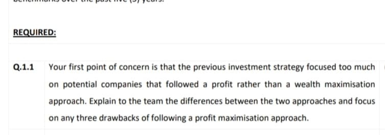 REQUIRED:
Q.1.1
Your first point of concern is that the previous investment strategy focused too much
on potential companies that followed a profit rather than a wealth maximisation
approach. Explain to the team the differences between the two approaches and focus
on any three drawbacks of following a profit maximisation approach.
