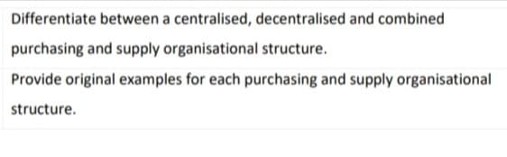 Differentiate between a centralised, decentralised and combined
purchasing and supply organisational structure.
Provide original examples for each purchasing and supply organisational
structure.
