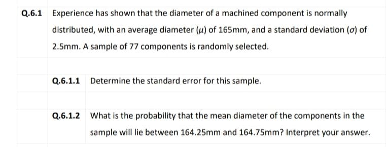 Q.6.1 Experience has shown that the diameter of a machined component is normally
distributed, with an average diameter (u) of 165mm, and a standard deviation (0) of
2.5mm. A sample of 77 components is randomly selected.
Q.6.1.1 Determine the standard error for this sample.
Q.6.1.2 What is the probability that the mean diameter of the components in the
sample will lie between 164.25mm and 164.75mm? Interpret your answer.
