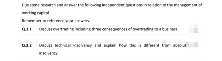 Due some research and answer the following independent questions in relation to the management of
working capital.
Remember to reference your answers.
Q.3.1 Discuss overtrading including three consequences of overtrading to a business.
Q.3.2 Discuss technical insolvency and explain how this is different from absolut
insolvency.