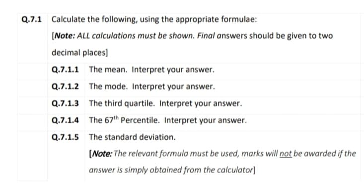Q.7.1 Calculate the following, using the appropriate formulae:
(Note: ALL calculations must be shown. Final answers should be given to two
decimal places]
Q.7.1.1
The mean. Interpret your answer.
Q.7.1.2 The mode. Interpret your answer.
Q.7.1.3 The third quartile. Interpret your answer.
Q.7.1.4 The 67th Percentile. Interpret your answer.
Q.7.1.5 The standard deviation.
(Note: The relevant formula must be used, marks will not be awarded if the
answer is simply obtained from the calculator]
