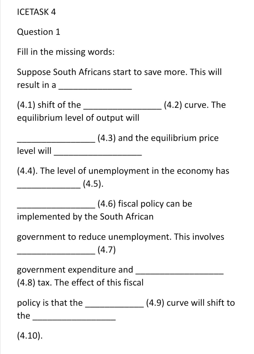 ICETASK 4
Question 1
Fill in the missing words:
Suppose South Africans start to save more. This will
result in a
(4.1) shift of the
(4.2) curve. The
equilibrium level of output will
(4.3) and the equilibrium price
level will
(4.4). The level of unemployment in the economy has
(4.5).
(4.6) fiscal policy can be
implemented by the South African
government to reduce unemployment. This involves
(4.7)
government expenditure and
(4.8) tax. The effect of this fiscal
policy is that the
(4.9) curve will shift to
the
(4.10).
