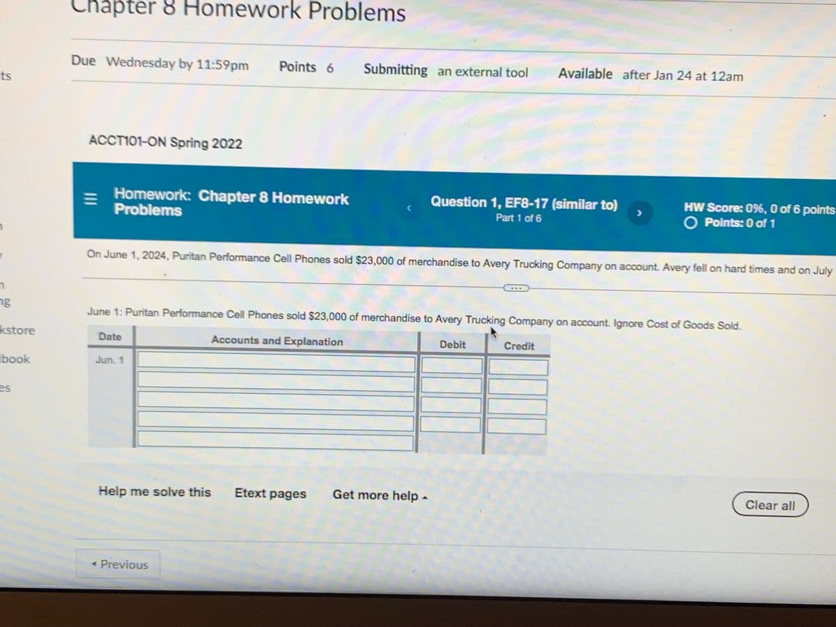 chapter 8 Homework Problems
Due Wednesday by 11:59pm
Points 6
Submitting an external tool
Available after Jan 24 at 12am
ts
ACCT101-ON Spring 2022
Homework: Chapter 8 Homework
Problems
Question 1, EF8-17 (similar to)
HW Score: 0%, O of 6 points
O Points: 0 of 1
Part 1 of 6
On June 1, 2024, Puritan Performance Cell Phones sold $23,000 of merchandise to Avery Trucking Company on account. Avery fell on hard times and on July
ng
June 1: Puritan Performance Cell Phones sold $23,000 of merchandise to Avery Trucking Company on account. Ignore Cost of Goods Sold.
kstore
Accounts and Explanation
Date
Debit
Credit
Ibook
Jun. 1
es
Help me solve this
Etext pages
Get more help-
Clear all
* Previous
