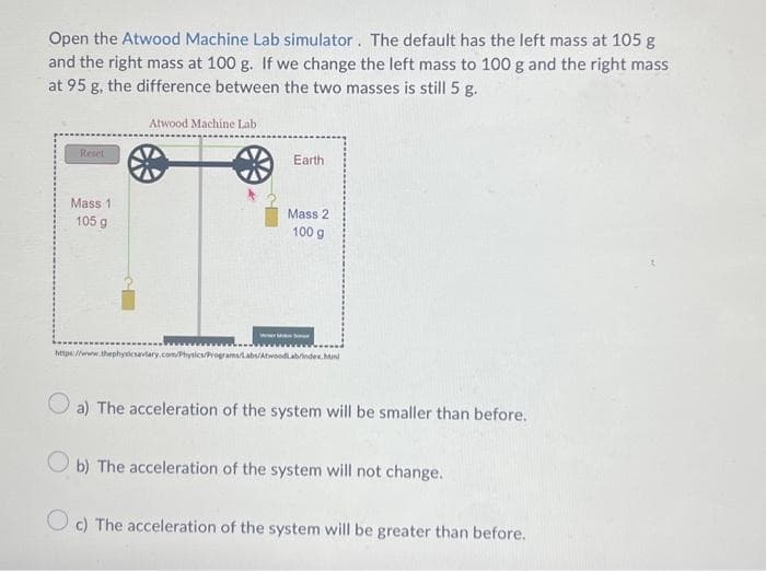 Open the Atwood Machine Lab simulator. The default has the left mass at 105 g
and the right mass at 100 g. If we change the left mass to 100 g and the right mass
at 95 g, the difference between the two masses is still 5 g.
Reset
Mass 1
105 g
Atwood Machine Lab
Earth
Mass 2
100 g
We fo
https://www.thephysicsaviary.com/Physics/Programs/Labs/AtwoodLabrindex.Mml
a) The acceleration of the system will be smaller than before.
Ob) The acceleration of the system will not change.
Oc) The acceleration of the system will be greater than before.