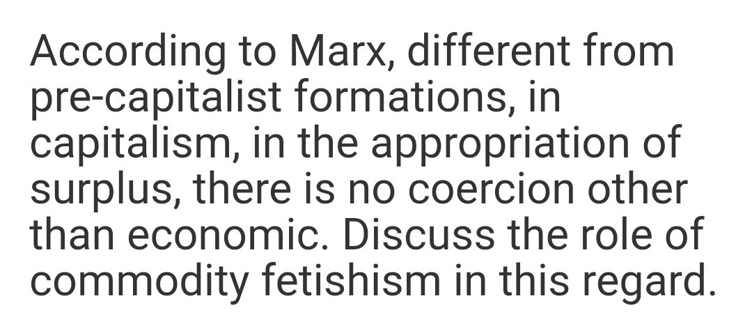 According to Marx, different from
pre-capitalist formations, in
capitalism, in the appropriation of
surplus, there is no coercion other
than economic. Discuss the role of
commodity fetishism in this regard.
