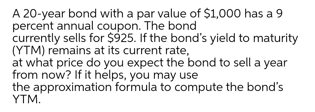 A 20-year bond with a par value of $1,000 has a 9
percent annual coupon. The bond
currently sells for $925. If the bond's yield to maturity
(YTM) remains at its current rate,
at what price do you expect the bond to sell a year
from now? If it helps, you may use
the approximation formula to compute the bond's
ΥTM.
