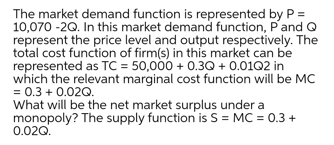 The market demand function is represented by P =
10,070 -2Q. In this market demand function, Pand Q
represent the price level and output respectively. The
total cost function of firm(s) in this market can be
represented as TC = 50,000 + 0.3Q + 0.01Q2 in
which the relevant marginal cost function will be MC
= 0.3 + 0.02Q.
What will be the net market surplus under a
monopoly? The supply function is S = MC = 0.3 +
0.02Q.

