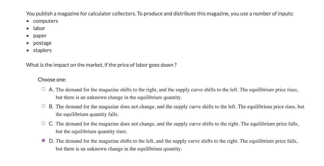 You publish a magazine for calculator collectors. To produce and distribute this magazine, you use a number of inputs:
• computers
labor
. раper
• postage
• staplers
What is the impact on the market, if the price of labor goes down ?
Choose one:
O A. The demand for the magazine shifts to the right, and the supply curve shifts to the left. The equilibrium price rises,
but there is an unknown change in the equilibrium quantity.
O B. The demand for the magazine does not change, and the supply curve shifts to the left. The equilibrium price rises, but
the equilibrium quantity falls.
O C. The demand for the magazine does not change, and the supply curve shifts to the right. The equilibrium price falls,
but the equilibrium quantity rises.
O D. The demand for the magazine shifts to the left, and the supply curve shifts to the right. The equilibrium price falls,
but there is an unknown change in the equilibrium quantity.
