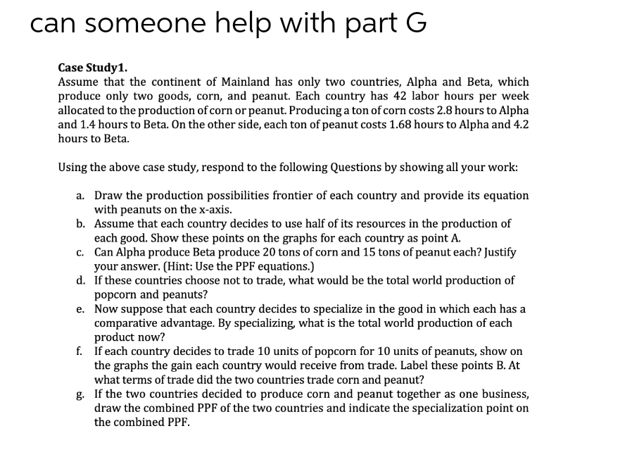 can someone help with part G
Case Study1.
Assume that the continent of Mainland has only two countries, Alpha and Beta, which
produce only two goods, corn, and peanut. Each country has 42 labor hours per week
allocated to the production of corn or peanut. Producing a ton of corn costs 2.8 hours to Alpha
and 1.4 hours to Beta. On the other side, each ton of peanut costs 1.68 hours to Alpha and 4.2
hours to Beta.
Using the above case study, respond to the following Questions by showing all your work:
a. Draw the production possibilities frontier of each country and provide its equation
with peanuts on the x-axis.
b. Assume that each country decides to use half of its resources in the production of
each good. Show these points on the graphs for each country as point A.
c. Can Alpha produce Beta produce 20 tons of corn and 15 tons of peanut each? Justify
your answer. (Hint: Use the PPF equations.)
d. If these countries choose not to trade, what would be the total world production of
popcorn and peanuts?
e. Now suppose that each country decides to specialize in the good in which each has a
comparative advantage. By specializing, what is the total world production of each
product now?
f. If each country decides to trade 10 units of popcorn for 10 units of peanuts, show on
the graphs the gain each country would receive from trade. Label these points B. At
what terms of trade did the two countries trade corn and peanut?
g. If the two countries decided to produce corn and peanut together as one business,
draw the combined PPF of the two countries and indicate the specialization point on
the combined PPF.

