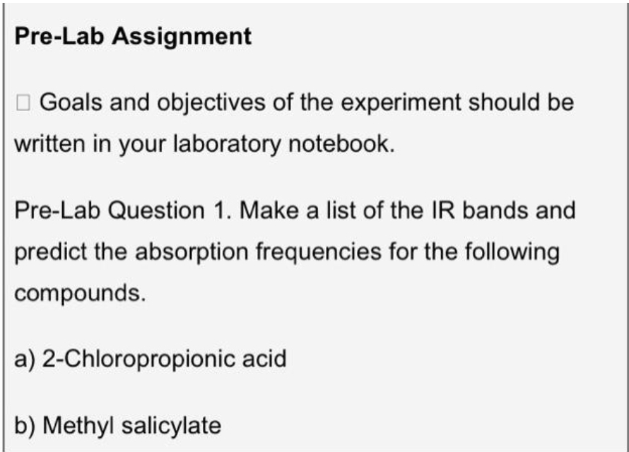 Pre-Lab Assignment
Goals and objectives of the experiment should be
written in your laboratory notebook.
Pre-Lab Question 1. Make a list of the IR bands and
predict the absorption frequencies for the following
compounds.
a) 2-Chloropropionic acid
b) Methyl salicylate
