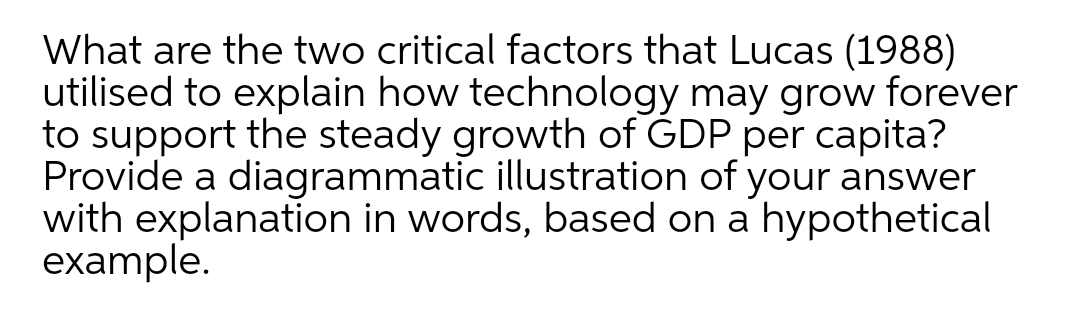 What are the two critical factors that Lucas (1988)
utilised to explain how technology may grow forever
to support the steady growth of GDP per capita?
Provide a diagrammatic illustration of your answer
with explanation in words, based on a hypothetical
example.
