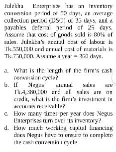 Julekha
conversion period of 50 days, an average
cullecuion period (DSO) uf 35 lays, and a
payables deferral period of 25 days.
Assume that cost of goods sold is 80% of
Enterprises has an inventory
sales. Julekha's annual cost of labour is
Tk.550,00N) and annual cost of materials is
Tk.750,000. ASsume a year = 360 days.
a. What is the length of the firm's cash
conversion cycle?
b. II
annual
Sales
Negus'
Tk.4,380,(00) and all sales are on
credit, what is the fim's investment in
dCCDunts recrivahle?
c. How many times per year does Negus
Enterprises turn over its inventory?
d. How much working capital linancing
does Negus have to ensure to complete
the cash convPision cycle
are
