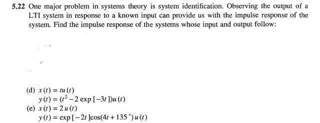 5.22 One major problem in systems theory is system identification. Observing the output of a
LTI system in response to a known input can provide us with the impulse response of the
system. Find the impulse response of the systems whose input and output follow:
(d) x (1) = tu (1)
y (t) = (12 -2 exp [-3t ])u (1)
(e) x(1) = 2u (1)
y(1) = exp[-21 Jcos(4t + 135 ") u (1)
